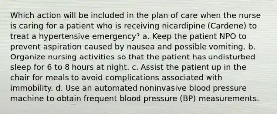 Which action will be included in the plan of care when the nurse is caring for a patient who is receiving nicardipine (Cardene) to treat a hypertensive emergency? a. Keep the patient NPO to prevent aspiration caused by nausea and possible vomiting. b. Organize nursing activities so that the patient has undisturbed sleep for 6 to 8 hours at night. c. Assist the patient up in the chair for meals to avoid complications associated with immobility. d. Use an automated noninvasive blood pressure machine to obtain frequent blood pressure (BP) measurements.