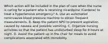 Which action will be included in the plan of care when the nurse is caring for a patient who is receiving nicardipine (Cardene) to treat a hypertensive emergency? A. Use an automated noninvasive blood pressure machine to obtain frequent measurements. B. Keep the patient NPO to prevent aspiration caused by nausea and possible vomiting. C. Organize nursing activities so that the patient has undisturbed sleep for 8 hours at night. D. Assist the patient up in the chair for meals to avoid complications associated with immobility.