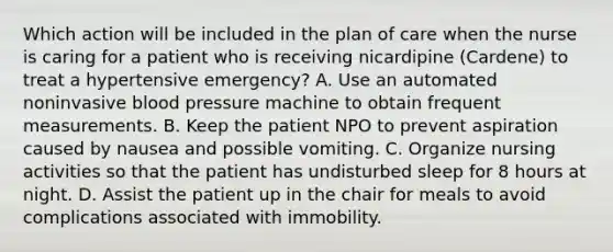 Which action will be included in the plan of care when the nurse is caring for a patient who is receiving nicardipine (Cardene) to treat a hypertensive emergency? A. Use an automated noninvasive blood pressure machine to obtain frequent measurements. B. Keep the patient NPO to prevent aspiration caused by nausea and possible vomiting. C. Organize nursing activities so that the patient has undisturbed sleep for 8 hours at night. D. Assist the patient up in the chair for meals to avoid complications associated with immobility.