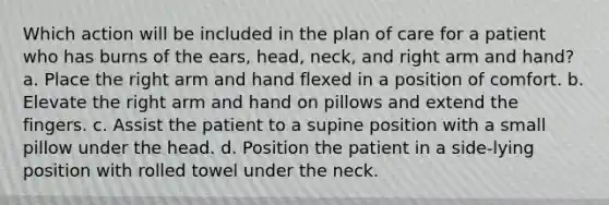 Which action will be included in the plan of care for a patient who has burns of the ears, head, neck, and right arm and hand? a. Place the right arm and hand flexed in a position of comfort. b. Elevate the right arm and hand on pillows and extend the fingers. c. Assist the patient to a supine position with a small pillow under the head. d. Position the patient in a side-lying position with rolled towel under the neck.