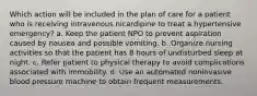 Which action will be included in the plan of care for a patient who is receiving intravenous nicardipine to treat a hypertensive emergency? a. Keep the patient NPO to prevent aspiration caused by nausea and possible vomiting. b. Organize nursing activities so that the patient has 8 hours of undisturbed sleep at night. c. Refer patient to physical therapy to avoid complications associated with immobility. d. Use an automated noninvasive blood pressure machine to obtain frequent measurements.