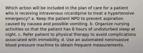 Which action will be included in the plan of care for a patient who is receiving intravenous nicardipine to treat a hypertensive emergency? a. Keep the patient NPO to prevent aspiration caused by nausea and possible vomiting. b. Organize nursing activities so that the patient has 8 hours of undisturbed sleep at night. c. Refer patient to physical therapy to avoid complications associated with immobility. d. Use an automated noninvasive blood pressure machine to obtain frequent measurements.