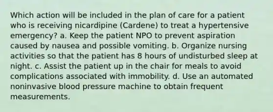 Which action will be included in the plan of care for a patient who is receiving nicardipine (Cardene) to treat a hypertensive emergency? a. Keep the patient NPO to prevent aspiration caused by nausea and possible vomiting. b. Organize nursing activities so that the patient has 8 hours of undisturbed sleep at night. c. Assist the patient up in the chair for meals to avoid complications associated with immobility. d. Use an automated noninvasive blood pressure machine to obtain frequent measurements.