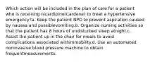 Which action will be included in the plan of care for a patient who is receiving nicardipine(Cardene) to treat a hypertensive emergency?a. Keep the patient NPO to prevent aspiration caused by nausea and possiblevomiting.b. Organize nursing activities so that the patient has 8 hours of undisturbed sleep atnight.c. Assist the patient up in the chair for meals to avoid complications associated withimmobility.d. Use an automated noninvasive blood pressure machine to obtain frequentmeasurements.