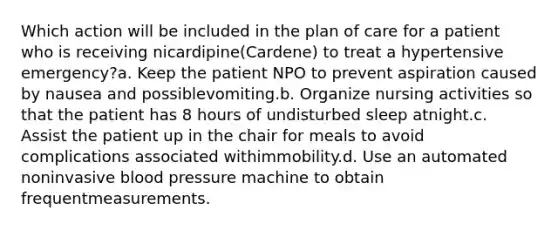 Which action will be included in the plan of care for a patient who is receiving nicardipine(Cardene) to treat a hypertensive emergency?a. Keep the patient NPO to prevent aspiration caused by nausea and possiblevomiting.b. Organize nursing activities so that the patient has 8 hours of undisturbed sleep atnight.c. Assist the patient up in the chair for meals to avoid complications associated withimmobility.d. Use an automated noninvasive blood pressure machine to obtain frequentmeasurements.