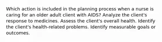 Which action is included in the planning process when a nurse is caring for an older adult client with AIDS? Analyze the client's response to medicines. Assess the client's overall health. Identify the client's health-related problems. Identify measurable goals or outcomes.