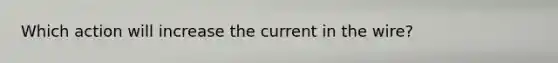 Which action will increase the current in the wire?