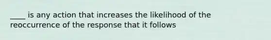 ____ is any action that increases the likelihood of the reoccurrence of the response that it follows