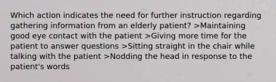 Which action indicates the need for further instruction regarding gathering information from an elderly patient? >Maintaining good eye contact with the patient >Giving more time for the patient to answer questions >Sitting straight in the chair while talking with the patient >Nodding the head in response to the patient's words