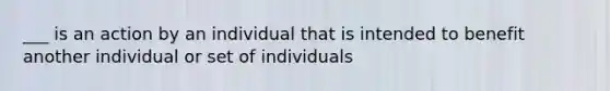 ___ is an action by an individual that is intended to benefit another individual or set of individuals