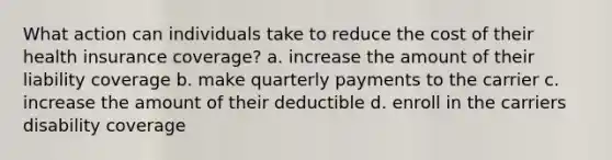 What action can individuals take to reduce the cost of their health insurance coverage? a. increase the amount of their liability coverage b. make quarterly payments to the carrier c. increase the amount of their deductible d. enroll in the carriers disability coverage