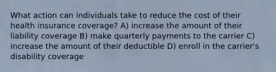 What action can individuals take to reduce the cost of their health insurance coverage? A) increase the amount of their liability coverage B) make quarterly payments to the carrier C) increase the amount of their deductible D) enroll in the carrier's disability coverage