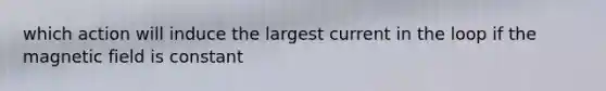 which action will induce the largest current in the loop if the magnetic field is constant