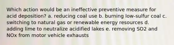 Which action would be an ineffective preventive measure for acid deposition? a. reducing coal use b. burning low-sulfur coal c. switching to natural gas or renewable energy resources d. adding lime to neutralize acidified lakes e. removing SO2 and NOx from motor vehicle exhausts