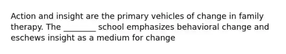 Action and insight are the primary vehicles of change in family therapy. The ________ school emphasizes behavioral change and eschews insight as a medium for change