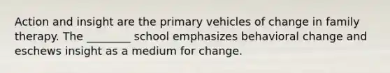 Action and insight are the primary vehicles of change in family therapy. The ________ school emphasizes behavioral change and eschews insight as a medium for change.