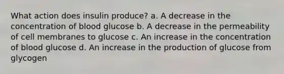 What action does insulin produce? a. A decrease in the concentration of blood glucose b. A decrease in the permeability of cell membranes to glucose c. An increase in the concentration of blood glucose d. An increase in the production of glucose from glycogen