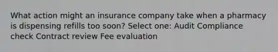 What action might an insurance company take when a pharmacy is dispensing refills too soon? Select one: Audit Compliance check Contract review Fee evaluation