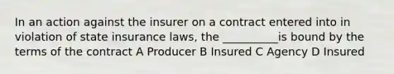 In an action against the insurer on a contract entered into in violation of state insurance laws, the __________is bound by the terms of the contract A Producer B Insured C Agency D Insured