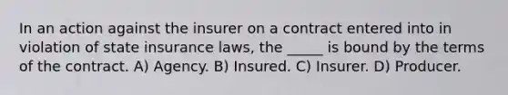 In an action against the insurer on a contract entered into in violation of state insurance laws, the _____ is bound by the terms of the contract. A) Agency. B) Insured. C) Insurer. D) Producer.