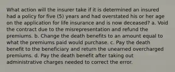 What action will the insurer take if it is determined an insured had a policy for five (5) years and had overstated his or her age on the application for life insurance and is now deceased? a. Void the contract due to the misrepresentation and refund the premiums. b. Change the death benefits to an amount equal to what the premiums paid would purchase. c. Pay the death benefit to the beneficiary and return the unearned overcharged premiums. d. Pay the death benefit after taking out administrative charges needed to correct the error.