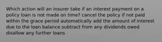 Which action will an insurer take if an interest payment on a policy loan is not made on time? cancel the policy if not paid within the grace period automatically add the amount of interest due to the loan balance subtract from any dividends owed disallow any further loans