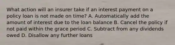 What action will an insurer take if an interest payment on a policy loan is not made on time? A. Automatically add the amount of interest due to the loan balance B. Cancel the policy if not paid within the grace period C. Subtract from any dividends owed D. Disallow any further loans