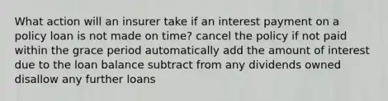 What action will an insurer take if an interest payment on a policy loan is not made on time? cancel the policy if not paid within the grace period automatically add the amount of interest due to the loan balance subtract from any dividends owned disallow any further loans