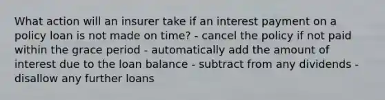 What action will an insurer take if an interest payment on a policy loan is not made on time? - cancel the policy if not paid within the grace period - automatically add the amount of interest due to the loan balance - subtract from any dividends - disallow any further loans