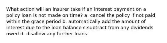 What action will an insurer take if an interest payment on a policy loan is not made on time? a. cancel the policy if not paid within the grace period b. automatically add the amount of interest due to the loan balance c.subtract from any dividends owed d. disallow any further loans