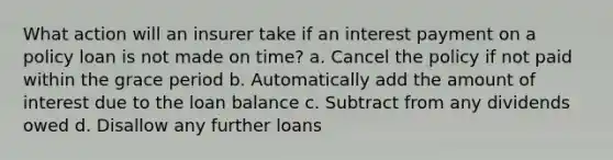 What action will an insurer take if an interest payment on a policy loan is not made on time? a. Cancel the policy if not paid within the grace period b. Automatically add the amount of interest due to the loan balance c. Subtract from any dividends owed d. Disallow any further loans