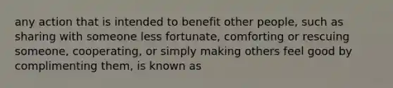 any action that is intended to benefit other people, such as sharing with someone less fortunate, comforting or rescuing someone, cooperating, or simply making others feel good by complimenting them, is known as