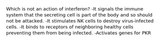 Which is not an action of interferon? -It signals the immune system that the secreting cell is part of the body and so should not be attacked. -It stimulates NK cells to destroy virus-infected cells. -It binds to receptors of neighboring healthy cells preventing them from being infected. -Activates genes for PKR