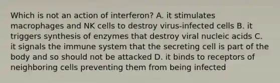 Which is not an action of interferon? A. it stimulates macrophages and NK cells to destroy virus-infected cells B. it triggers synthesis of enzymes that destroy viral nucleic acids C. it signals the immune system that the secreting cell is part of the body and so should not be attacked D. it binds to receptors of neighboring cells preventing them from being infected