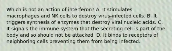 Which is not an action of interferon? A. It stimulates macrophages and NK cells to destroy virus-infected cells. B. It triggers synthesis of enzymes that destroy viral nucleic acids. C. It signals the immune system that the secreting cell is part of the body and so should not be attacked. D. It binds to receptors of neighboring cells preventing them from being infected.