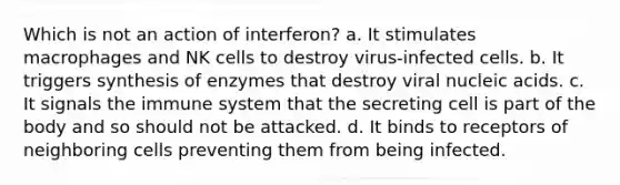 Which is not an action of interferon? a. It stimulates macrophages and NK cells to destroy virus-infected cells. b. It triggers synthesis of enzymes that destroy viral nucleic acids. c. It signals the immune system that the secreting cell is part of the body and so should not be attacked. d. It binds to receptors of neighboring cells preventing them from being infected.