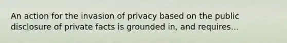 An action for the invasion of privacy based on the public disclosure of private facts is grounded in, and requires...