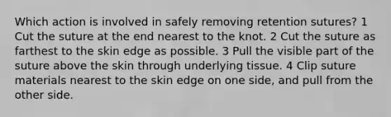 Which action is involved in safely removing retention sutures? 1 Cut the suture at the end nearest to the knot. 2 Cut the suture as farthest to the skin edge as possible. 3 Pull the visible part of the suture above the skin through underlying tissue. 4 Clip suture materials nearest to the skin edge on one side, and pull from the other side.