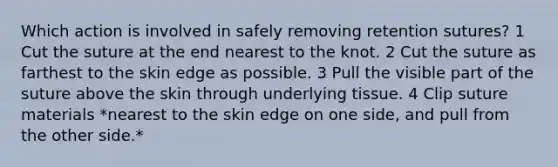 Which action is involved in safely removing retention sutures? 1 Cut the suture at the end nearest to the knot. 2 Cut the suture as farthest to the skin edge as possible. 3 Pull the visible part of the suture above the skin through underlying tissue. 4 Clip suture materials *nearest to the skin edge on one side, and pull from the other side.*