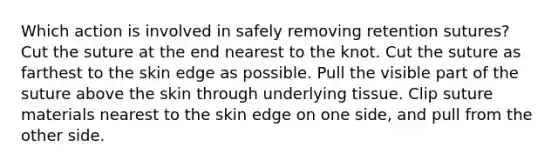 Which action is involved in safely removing retention sutures? Cut the suture at the end nearest to the knot. Cut the suture as farthest to the skin edge as possible. Pull the visible part of the suture above the skin through underlying tissue. Clip suture materials nearest to the skin edge on one side, and pull from the other side.