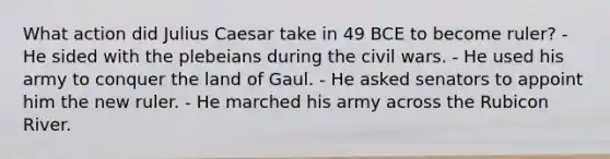 What action did Julius Caesar take in 49 BCE to become ruler? - He sided with the plebeians during the civil wars. - He used his army to conquer the land of Gaul. - He asked senators to appoint him the new ruler. - He marched his army across the Rubicon River.