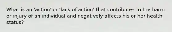 What is an 'action' or 'lack of action' that contributes to the harm or injury of an individual and negatively affects his or her health status?