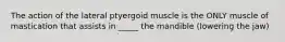 The action of the lateral ptyergoid muscle is the ONLY muscle of mastication that assists in _____ the mandible (lowering the jaw)