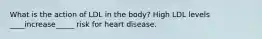 What is the action of LDL in the body? High LDL levels ____increase_____ risk for heart disease.