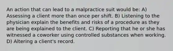 An action that can lead to a malpractice suit would be: A) Assessing a client more than once per shift. B) Listening to the physician explain the benefits and risks of a procedure as they are being explained to the client. C) Reporting that he or she has witnessed a coworker using controlled substances when working. D) Altering a client's record.