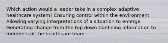 Which action would a leader take in a complex adaptive healthcare system? Ensuring control within the environment Allowing varying interpretations of a situation to emerge Generating change from the top down Confining information to members of the healthcare team