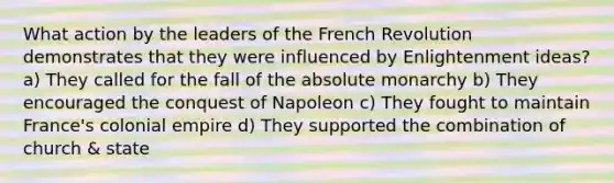 What action by the leaders of the French Revolution demonstrates that they were influenced by Enlightenment ideas? a) They called for the fall of the absolute monarchy b) They encouraged the conquest of Napoleon c) They fought to maintain France's colonial empire d) They supported the combination of church & state