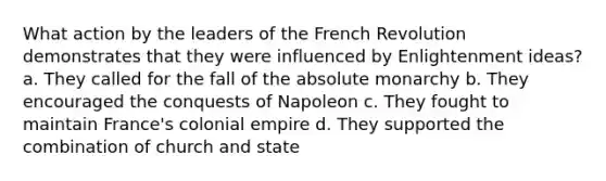 What action by the leaders of the French Revolution demonstrates that they were influenced by Enlightenment ideas? a. They called for the fall of the absolute monarchy b. They encouraged the conquests of Napoleon c. They fought to maintain France's colonial empire d. They supported the combination of church and state