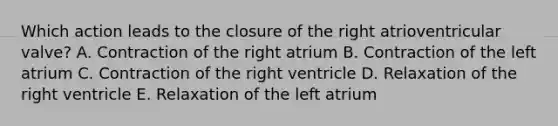 Which action leads to the closure of the right atrioventricular valve? A. Contraction of the right atrium B. Contraction of the left atrium C. Contraction of the right ventricle D. Relaxation of the right ventricle E. Relaxation of the left atrium