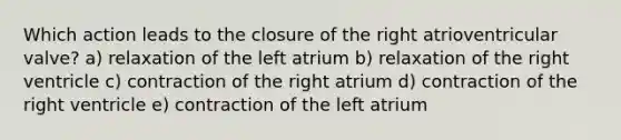 Which action leads to the closure of the right atrioventricular valve? a) relaxation of the left atrium b) relaxation of the right ventricle c) contraction of the right atrium d) contraction of the right ventricle e) contraction of the left atrium